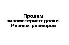 Продам пиломатериал:доски. Разных размеров